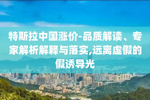 特斯拉中國(guó)漲價(jià)-品質(zhì)解讀、專家解析解釋與落實(shí),遠(yuǎn)離虛假的假誘導(dǎo)光