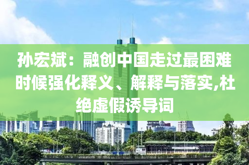 孫宏斌：融創(chuàng)中國走過最困難時候強化釋義、解釋與落實,杜絕虛假誘導(dǎo)詞