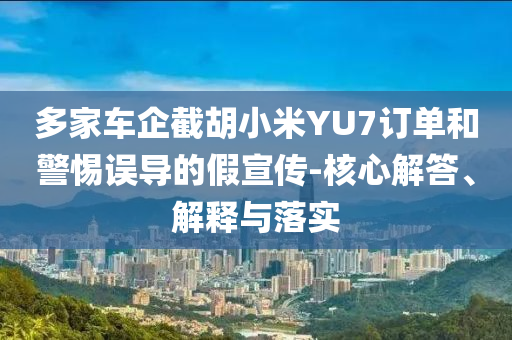 多家車企截胡小米YU7訂單和警惕誤導(dǎo)的假宣傳-核心解答、解釋與落實