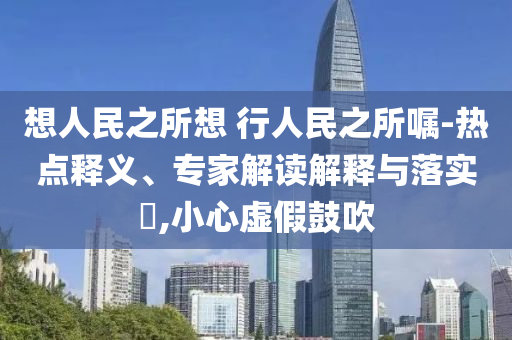 想人民之所想 行人民之所囑-熱點釋義、專家解讀解釋與落實?,小心虛假鼓吹