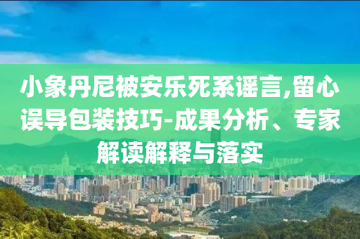 小象丹尼被安樂死系謠言,留心誤導包裝技巧-成果分析、專家解讀解釋與落實