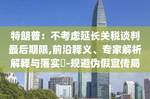 特朗普：不考慮延長關稅談判最后期限,前沿釋義、專家解析解釋與落實?-規(guī)避偽假宣傳局