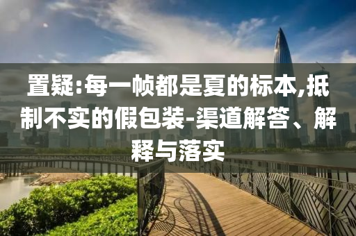 置疑:每一幀都是夏的標本,抵制不實的假包裝-渠道解答、解釋與落實