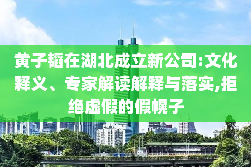 黃子韜在湖北成立新公司:文化釋義、專家解讀解釋與落實,拒絕虛假的假幌子