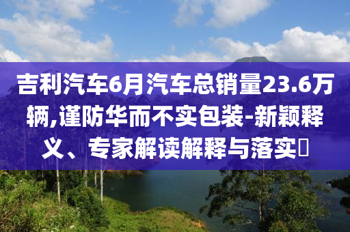 吉利汽車6月汽車總銷量23.6萬輛,謹防華而不實包裝-新穎釋義、專家解讀解釋與落實?