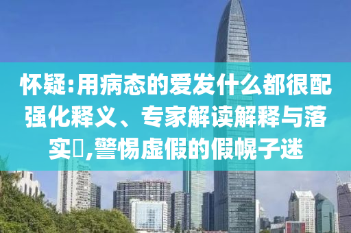 懷疑:用病態(tài)的愛發(fā)什么都很配強化釋義、專家解讀解釋與落實?,警惕虛假的假幌子迷