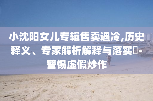 小沈陽(yáng)女兒專輯售賣遇冷,歷史釋義、專家解析解釋與落實(shí)?-警惕虛假炒作