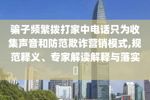 騙子頻繁撥打家中電話只為收集聲音和防范欺詐營銷模式,規(guī)范釋義、專家解讀解釋與落實?