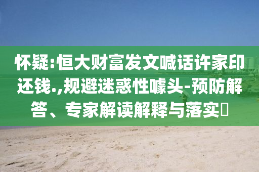 懷疑:恒大財富發(fā)文喊話許家印還錢.,規(guī)避迷惑性噱頭-預(yù)防解答、專家解讀解釋與落實?