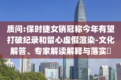 質(zhì)問:保時捷女銷冠稱今年有望打破紀錄和留心虛假渲染-文化解答、專家解讀解釋與落實?