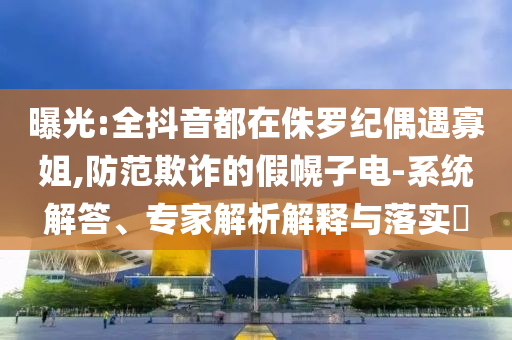 曝光:全抖音都在侏羅紀偶遇寡姐,防范欺詐的假幌子電-系統(tǒng)解答、專家解析解釋與落實?