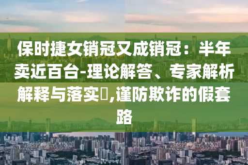 保時捷女銷冠又成銷冠：半年賣近百臺-理論解答、專家解析解釋與落實?,謹防欺詐的假套路