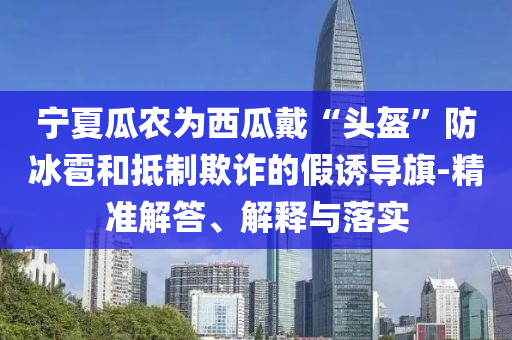 寧夏瓜農(nóng)為西瓜戴“頭盔”防冰雹和抵制欺詐的假誘導(dǎo)旗-精準(zhǔn)解答、解釋與落實