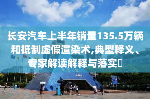 長安汽車上半年銷量135.5萬輛和抵制虛假渲染術(shù),典型釋義、專家解讀解釋與落實?