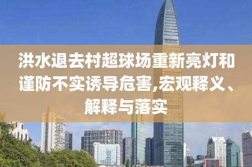 洪水退去村超球場重新亮燈和謹防不實誘導(dǎo)危害,宏觀釋義、解釋與落實