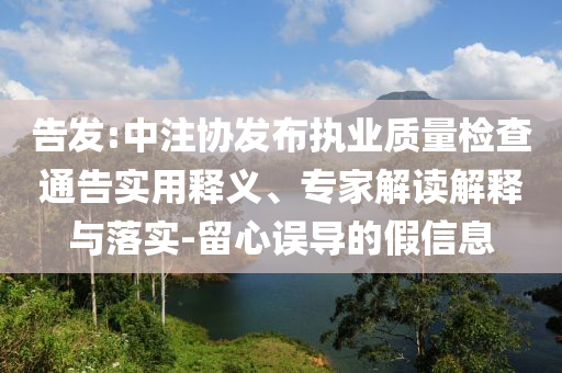 告發(fā):中注協(xié)發(fā)布執(zhí)業(yè)質(zhì)量檢查通告實(shí)用釋義、專家解讀解釋與落實(shí)-留心誤導(dǎo)的假信息
