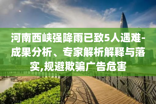 河南西峽強(qiáng)降雨已致5人遇難-成果分析、專家解析解釋與落實(shí),規(guī)避欺騙廣告危害