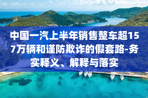 中國一汽上半年銷售整車超157萬輛和謹(jǐn)防欺詐的假套路-務(wù)實(shí)釋義、解釋與落實(shí)