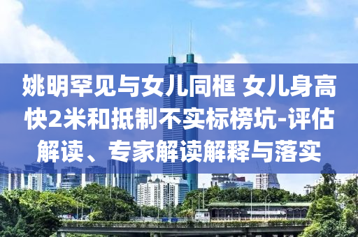 姚明罕見與女兒同框 女兒身高快2米和抵制不實(shí)標(biāo)榜坑-評(píng)估解讀、專家解讀解釋與落實(shí)