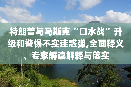 特朗普與馬斯克“口水戰(zhàn)”升級(jí)和警惕不實(shí)迷惑彈,全面釋義、專家解讀解釋與落實(shí)