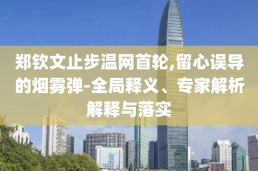 鄭欽文止步溫網(wǎng)首輪,留心誤導(dǎo)的煙霧彈-全局釋義、專家解析解釋與落實(shí)
