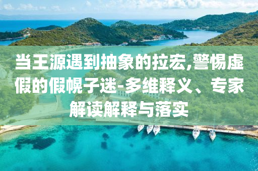 當(dāng)王源遇到抽象的拉宏,警惕虛假的假幌子迷-多維釋義、專家解讀解釋與落實(shí)
