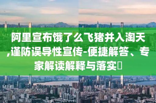 阿里宣布餓了么飛豬并入淘天,謹防誤導性宣傳-便捷解答、專家解讀解釋與落實?