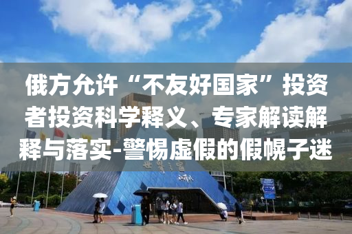 俄方允許“不友好國(guó)家”投資者投資科學(xué)釋義、專家解讀解釋與落實(shí)-警惕虛假的假幌子迷