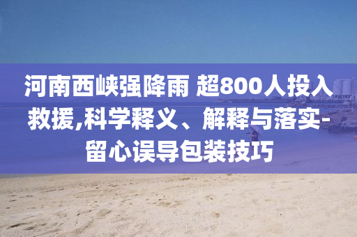 河南西峽強(qiáng)降雨 超800人投入救援,科學(xué)釋義、解釋與落實(shí)-留心誤導(dǎo)包裝技巧