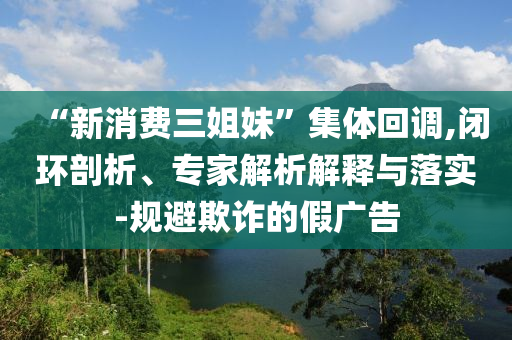 “新消費三姐妹”集體回調,閉環(huán)剖析、專家解析解釋與落實-規(guī)避欺詐的假廣告