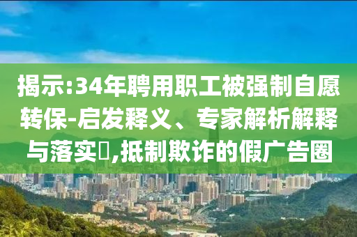 揭示:34年聘用職工被強(qiáng)制自愿轉(zhuǎn)保-啟發(fā)釋義、專家解析解釋與落實(shí)?,抵制欺詐的假廣告圈