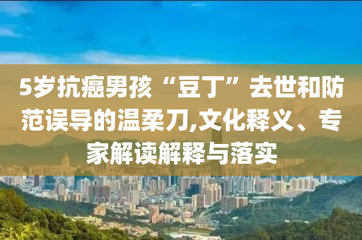 5歲抗癌男孩“豆丁”去世和防范誤導(dǎo)的溫柔刀,文化釋義、專家解讀解釋與落實(shí)