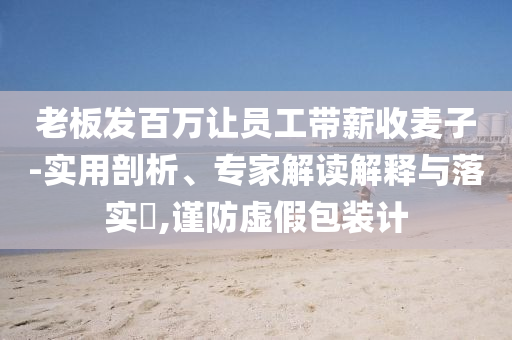老板發(fā)百萬(wàn)讓員工帶薪收麥子-實(shí)用剖析、專家解讀解釋與落實(shí)?,謹(jǐn)防虛假包裝計(jì)