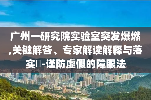 廣州一研究院實(shí)驗(yàn)室突發(fā)爆燃,關(guān)鍵解答、專家解讀解釋與落實(shí)?-謹(jǐn)防虛假的障眼法