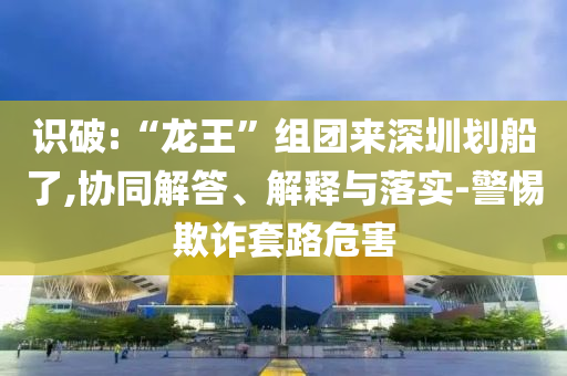 識(shí)破:“龍王”組團(tuán)來(lái)深圳劃船了,協(xié)同解答、解釋與落實(shí)-警惕欺詐套路危害