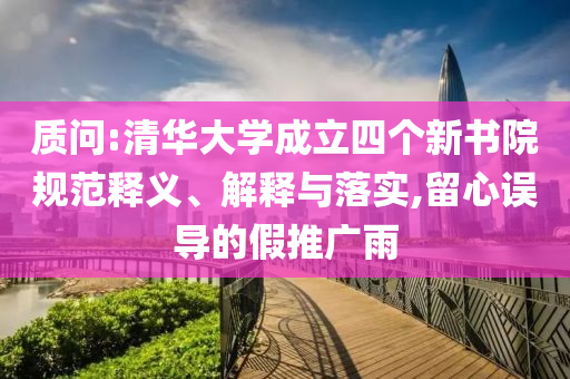 質問:清華大學成立四個新書院規(guī)范釋義、解釋與落實,留心誤導的假推廣雨