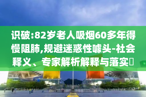識破:82歲老人吸煙60多年得慢阻肺,規(guī)避迷惑性噱頭-社會釋義、專家解析解釋與落實?