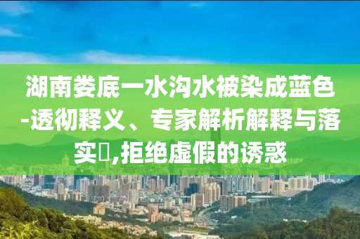 湖南婁底一水溝水被染成藍色-透徹釋義、專家解析解釋與落實?,拒絕虛假的誘惑