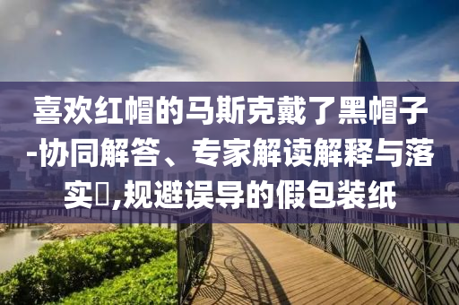 喜歡紅帽的馬斯克戴了黑帽子-協(xié)同解答、專家解讀解釋與落實(shí)?,規(guī)避誤導(dǎo)的假包裝紙