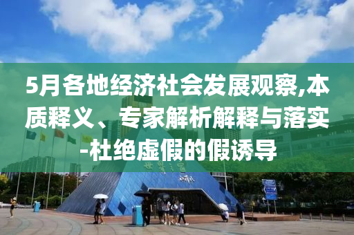 5月各地經(jīng)濟(jì)社會(huì)發(fā)展觀察,本質(zhì)釋義、專家解析解釋與落實(shí)-杜絕虛假的假誘導(dǎo)