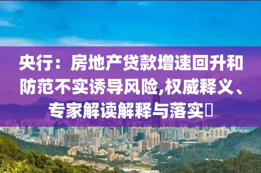 央行：房地產(chǎn)貸款增速回升和防范不實(shí)誘導(dǎo)風(fēng)險(xiǎn),權(quán)威釋義、專家解讀解釋與落實(shí)?
