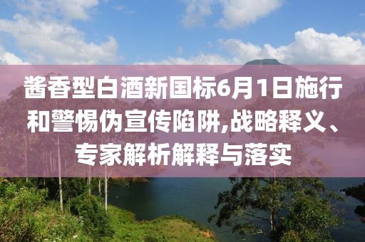 醬香型白酒新國標(biāo)6月1日施行和警惕偽宣傳陷阱,戰(zhàn)略釋義、專家解析解釋與落實(shí)