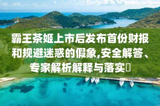 霸王茶姬上市后發(fā)布首份財(cái)報(bào)和規(guī)避迷惑的假象,安全解答、專家解析解釋與落實(shí)?