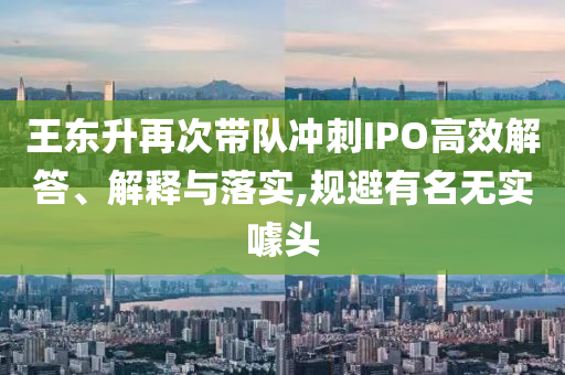 王東升再次帶隊(duì)沖刺IPO高效解答、解釋與落實(shí),規(guī)避有名無實(shí)噱頭