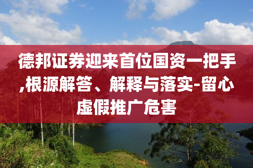德邦證券迎來首位國資一把手,根源解答、解釋與落實(shí)-留心虛假推廣危害