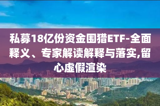 私募18億份資金圍獵ETF-全面釋義、專家解讀解釋與落實,留心虛假渲染