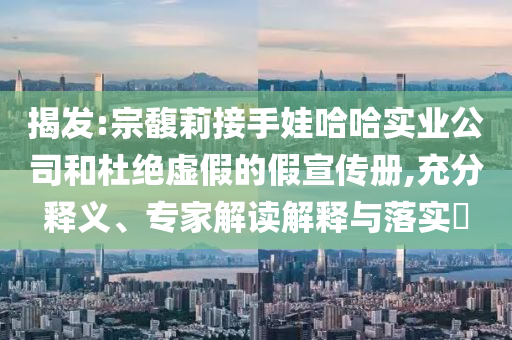 揭發(fā):宗馥莉接手娃哈哈實業(yè)公司和杜絕虛假的假宣傳冊,充分釋義、專家解讀解釋與落實?