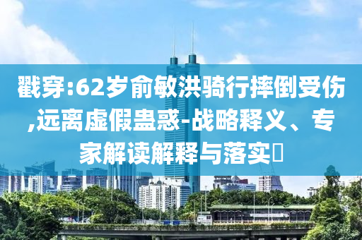 戳穿:62歲俞敏洪騎行摔倒受傷,遠(yuǎn)離虛假蠱惑-戰(zhàn)略釋義、專家解讀解釋與落實?