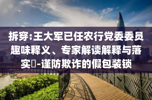 拆穿:王大軍已任農(nóng)行黨委委員趣味釋義、專家解讀解釋與落實?-謹(jǐn)防欺詐的假包裝鎖