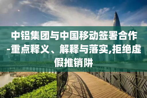 中鋁集團(tuán)與中國移動簽署合作-重點釋義、解釋與落實,拒絕虛假推銷阱